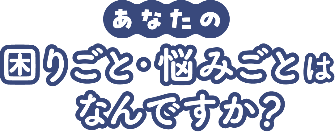 あなたの困りごと・悩みごとはなんですか？